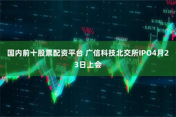 国内前十股票配资平台 广信科技北交所IPO4月23日上会