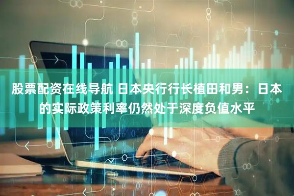股票配资在线导航 日本央行行长植田和男：日本的实际政策利率仍然处于深度负值水平