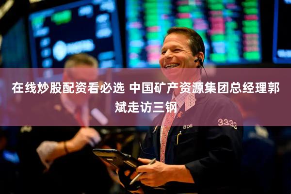 在线炒股配资看必选 中国矿产资源集团总经理郭斌走访三钢