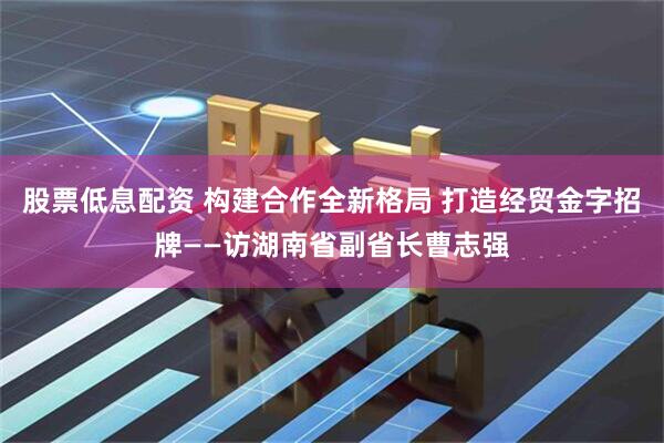 股票低息配资 构建合作全新格局 打造经贸金字招牌——访湖南省副省长曹志强