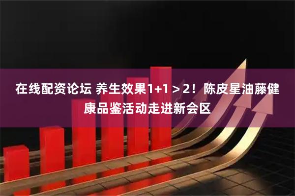在线配资论坛 养生效果1+1＞2！陈皮星油藤健康品鉴活动走进新会区