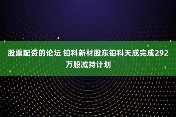 股票配资的论坛 铂科新材股东铂科天成完成292万股减持计划