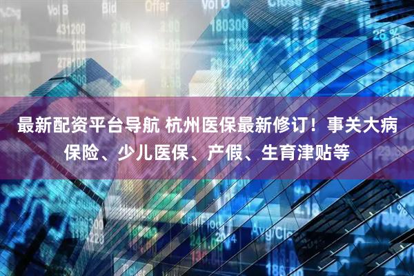 最新配资平台导航 杭州医保最新修订！事关大病保险、少儿医保、产假、生育津贴等