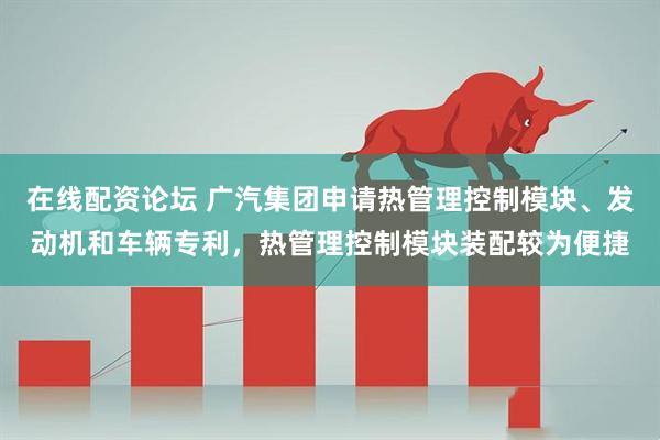 在线配资论坛 广汽集团申请热管理控制模块、发动机和车辆专利，热管理控制模块装配较为便捷
