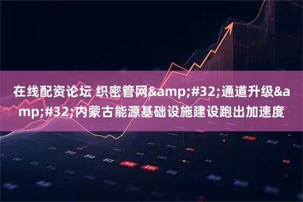 在线配资论坛 织密管网 通道升级 内蒙古能源基础设施建设跑出加速度